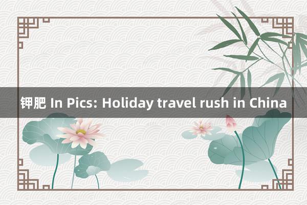 钾肥 In Pics: Holiday travel rush in China